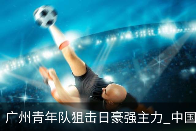 广州青年队狙击日豪强主力 中国小将们必须点赞！